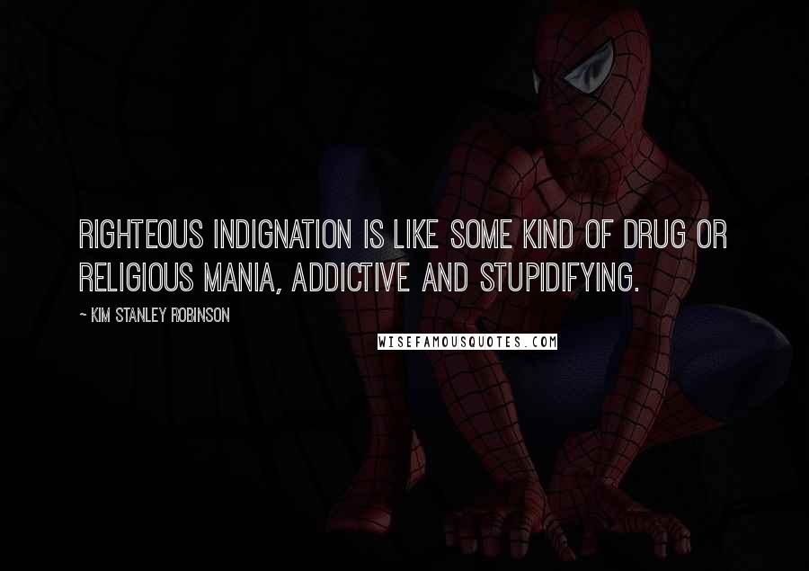 Kim Stanley Robinson Quotes: Righteous indignation is like some kind of drug or religious mania, addictive and stupidifying.