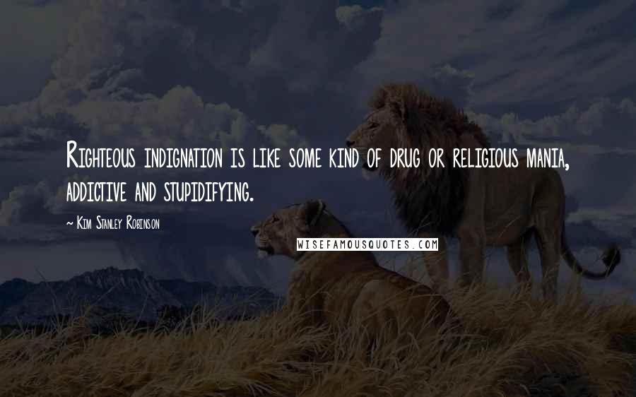 Kim Stanley Robinson Quotes: Righteous indignation is like some kind of drug or religious mania, addictive and stupidifying.