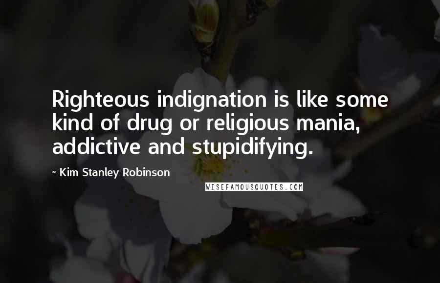 Kim Stanley Robinson Quotes: Righteous indignation is like some kind of drug or religious mania, addictive and stupidifying.