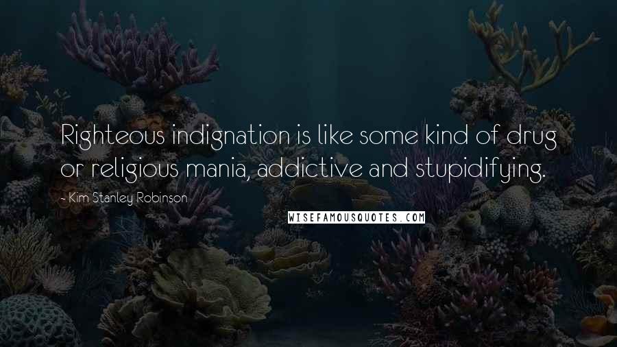 Kim Stanley Robinson Quotes: Righteous indignation is like some kind of drug or religious mania, addictive and stupidifying.