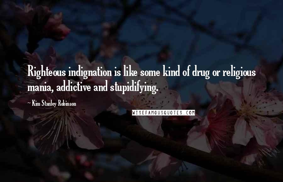 Kim Stanley Robinson Quotes: Righteous indignation is like some kind of drug or religious mania, addictive and stupidifying.
