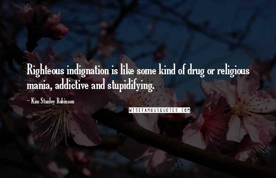 Kim Stanley Robinson Quotes: Righteous indignation is like some kind of drug or religious mania, addictive and stupidifying.