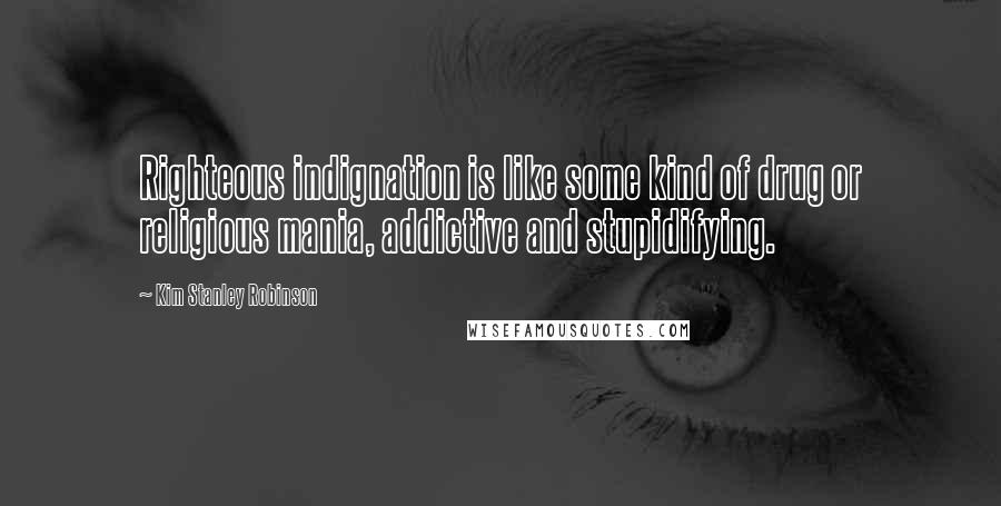 Kim Stanley Robinson Quotes: Righteous indignation is like some kind of drug or religious mania, addictive and stupidifying.