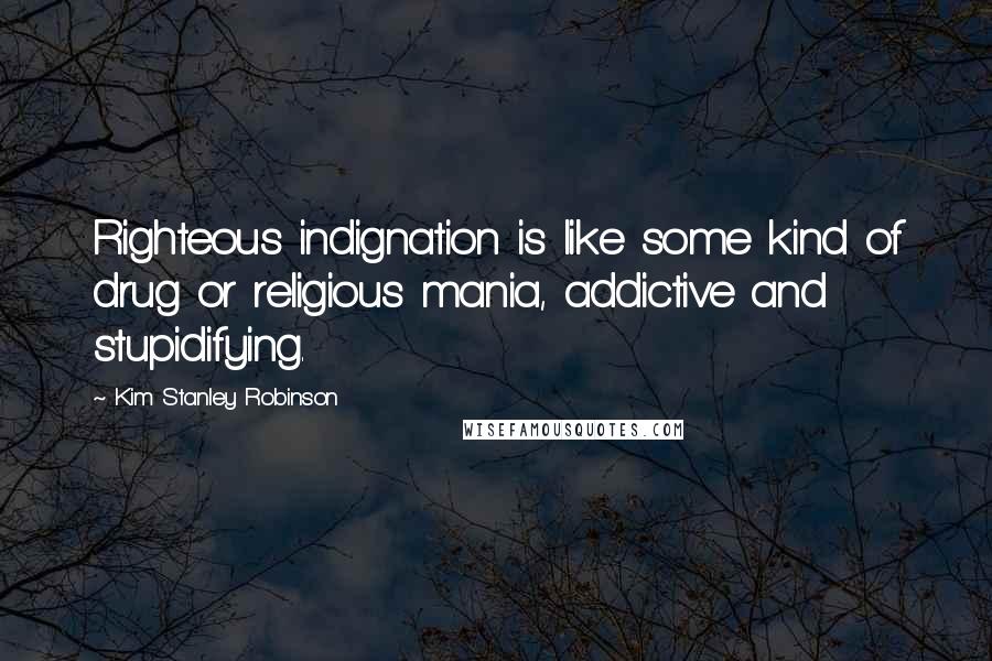 Kim Stanley Robinson Quotes: Righteous indignation is like some kind of drug or religious mania, addictive and stupidifying.