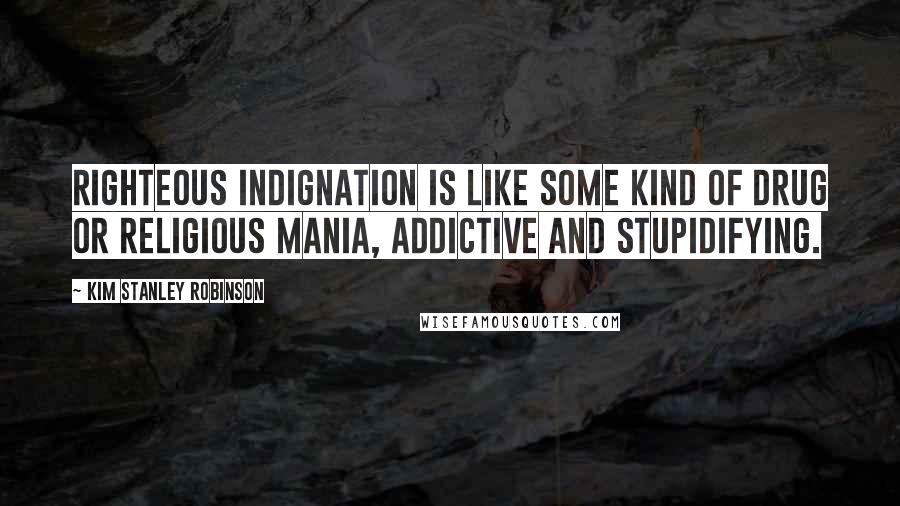 Kim Stanley Robinson Quotes: Righteous indignation is like some kind of drug or religious mania, addictive and stupidifying.