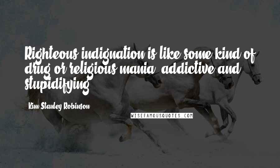 Kim Stanley Robinson Quotes: Righteous indignation is like some kind of drug or religious mania, addictive and stupidifying.