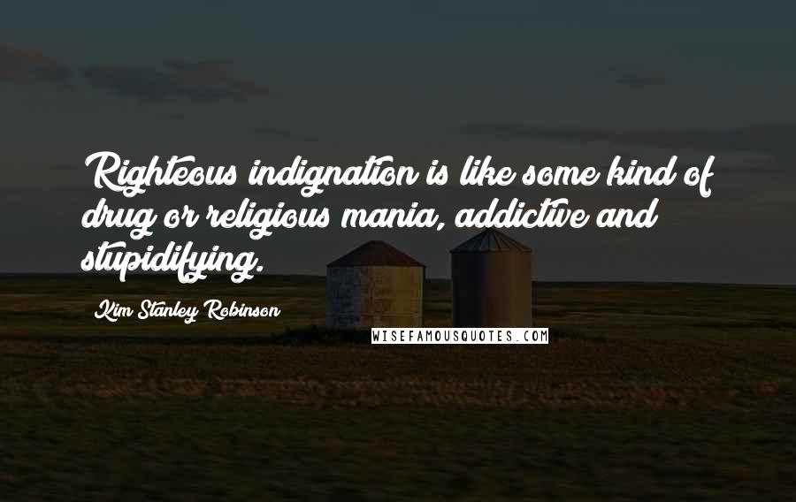 Kim Stanley Robinson Quotes: Righteous indignation is like some kind of drug or religious mania, addictive and stupidifying.