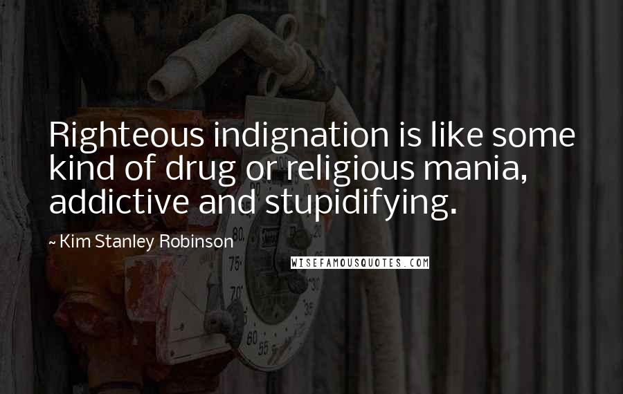 Kim Stanley Robinson Quotes: Righteous indignation is like some kind of drug or religious mania, addictive and stupidifying.