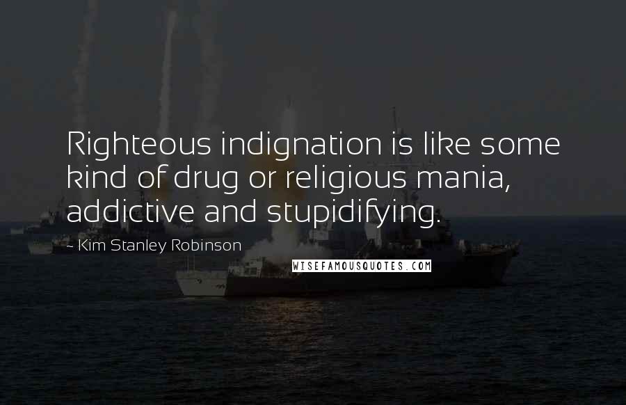 Kim Stanley Robinson Quotes: Righteous indignation is like some kind of drug or religious mania, addictive and stupidifying.