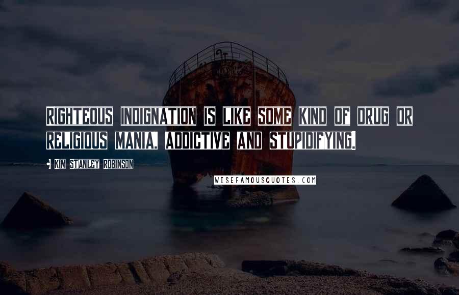 Kim Stanley Robinson Quotes: Righteous indignation is like some kind of drug or religious mania, addictive and stupidifying.