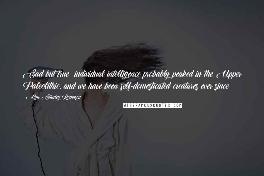 Kim Stanley Robinson Quotes: Sad but true: individual intelligence probably peaked in the Upper Paleolithic, and we have been self-domesticated creatures ever since