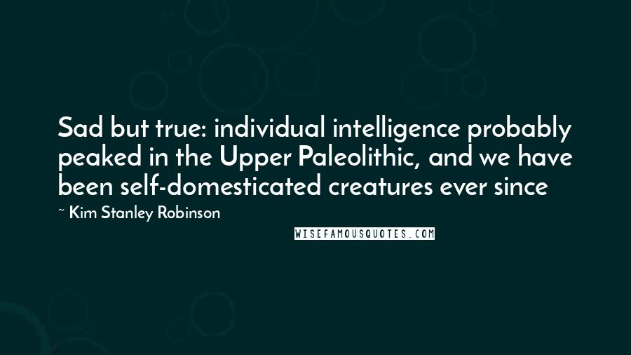 Kim Stanley Robinson Quotes: Sad but true: individual intelligence probably peaked in the Upper Paleolithic, and we have been self-domesticated creatures ever since