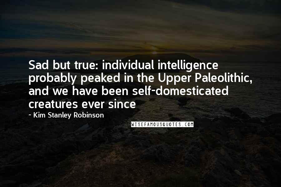 Kim Stanley Robinson Quotes: Sad but true: individual intelligence probably peaked in the Upper Paleolithic, and we have been self-domesticated creatures ever since