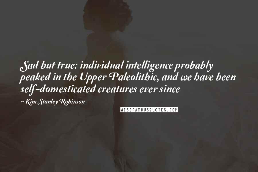 Kim Stanley Robinson Quotes: Sad but true: individual intelligence probably peaked in the Upper Paleolithic, and we have been self-domesticated creatures ever since