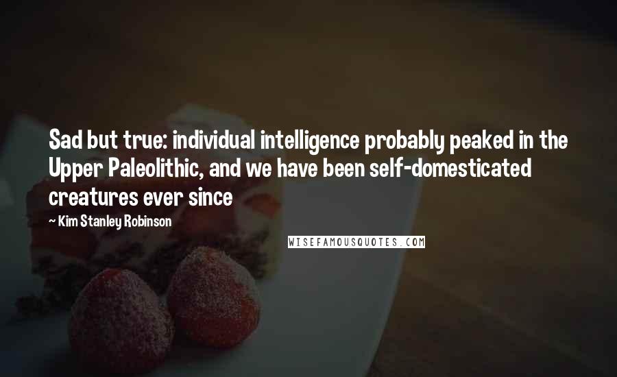 Kim Stanley Robinson Quotes: Sad but true: individual intelligence probably peaked in the Upper Paleolithic, and we have been self-domesticated creatures ever since