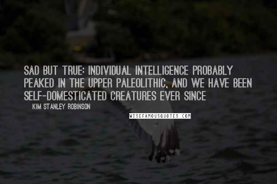 Kim Stanley Robinson Quotes: Sad but true: individual intelligence probably peaked in the Upper Paleolithic, and we have been self-domesticated creatures ever since