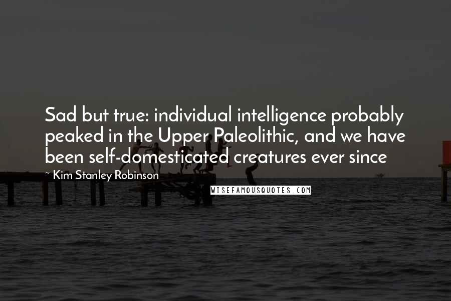 Kim Stanley Robinson Quotes: Sad but true: individual intelligence probably peaked in the Upper Paleolithic, and we have been self-domesticated creatures ever since