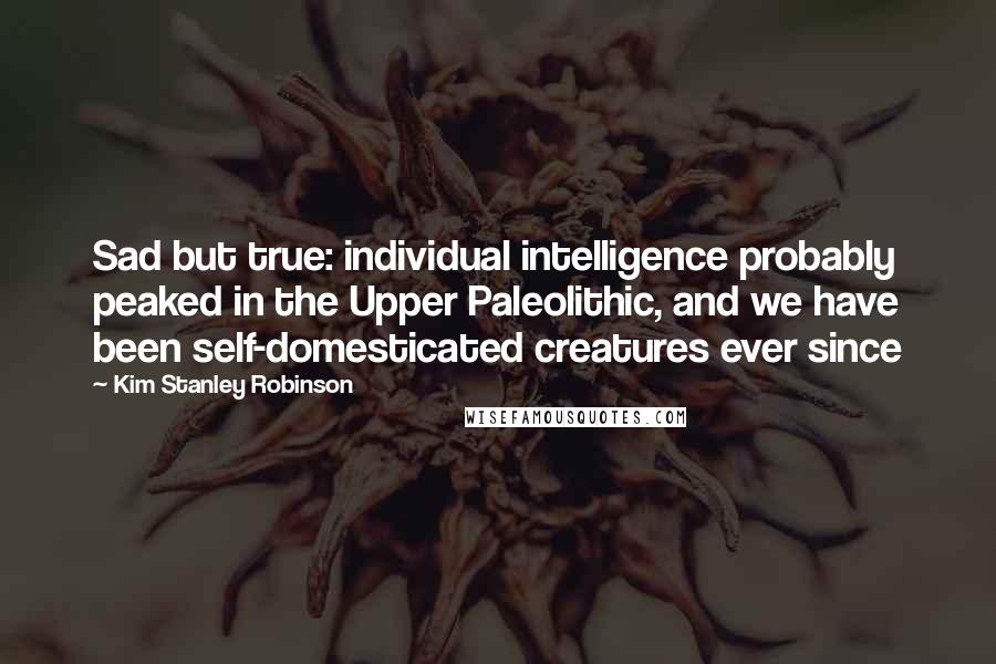 Kim Stanley Robinson Quotes: Sad but true: individual intelligence probably peaked in the Upper Paleolithic, and we have been self-domesticated creatures ever since