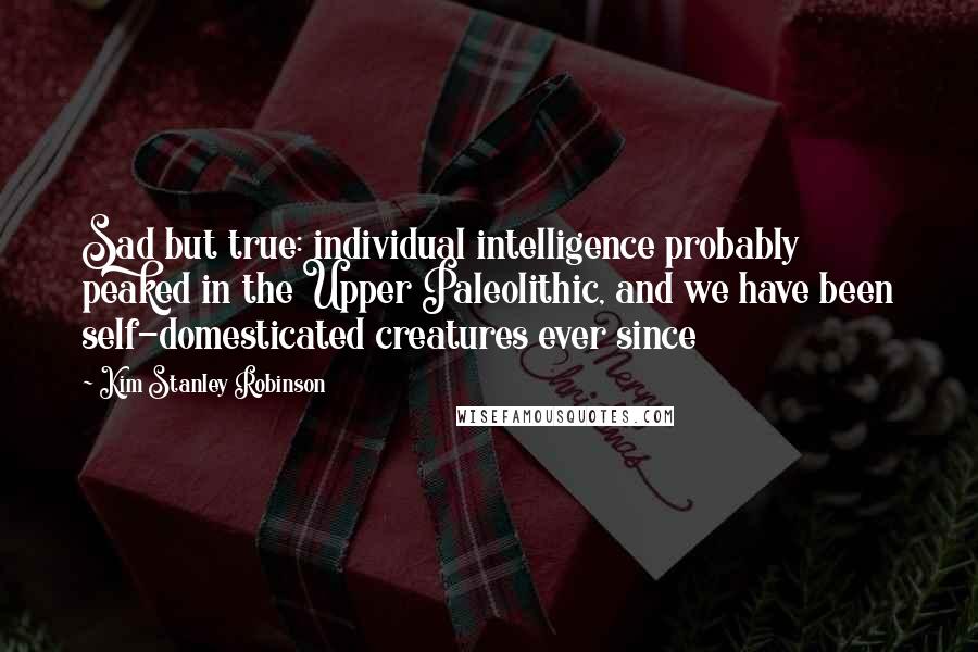 Kim Stanley Robinson Quotes: Sad but true: individual intelligence probably peaked in the Upper Paleolithic, and we have been self-domesticated creatures ever since