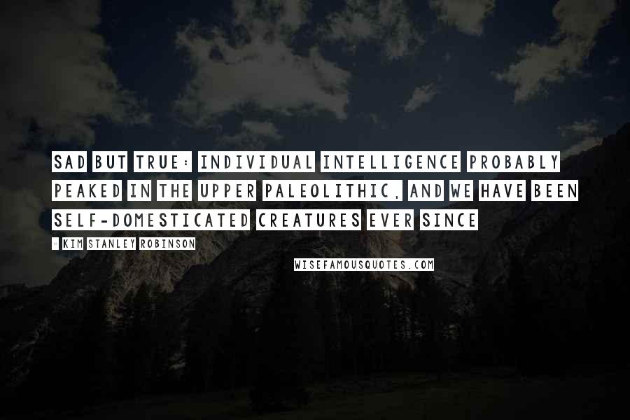 Kim Stanley Robinson Quotes: Sad but true: individual intelligence probably peaked in the Upper Paleolithic, and we have been self-domesticated creatures ever since