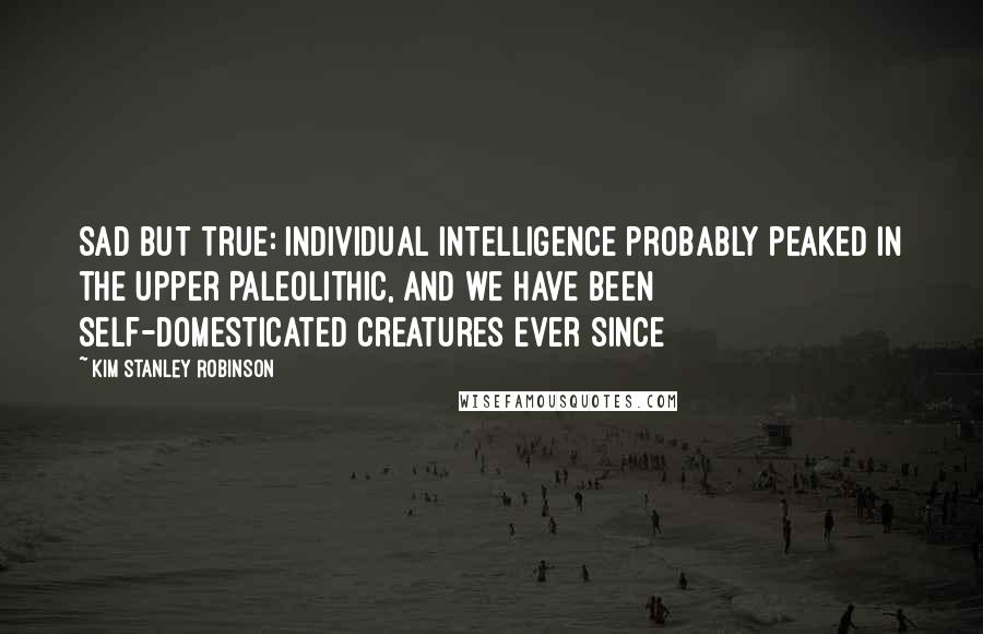 Kim Stanley Robinson Quotes: Sad but true: individual intelligence probably peaked in the Upper Paleolithic, and we have been self-domesticated creatures ever since