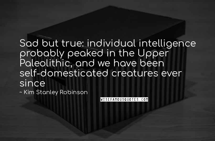 Kim Stanley Robinson Quotes: Sad but true: individual intelligence probably peaked in the Upper Paleolithic, and we have been self-domesticated creatures ever since