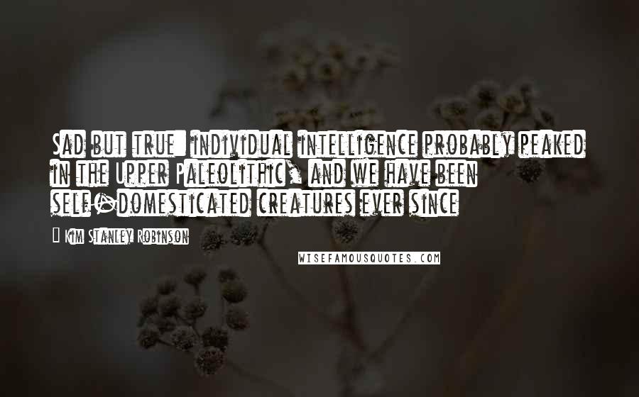 Kim Stanley Robinson Quotes: Sad but true: individual intelligence probably peaked in the Upper Paleolithic, and we have been self-domesticated creatures ever since