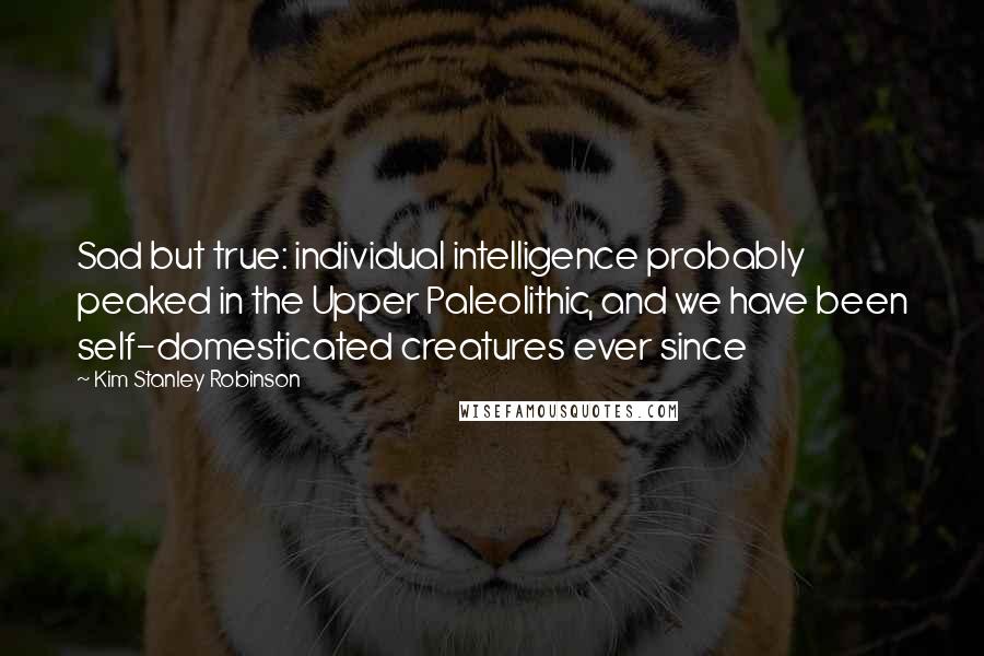 Kim Stanley Robinson Quotes: Sad but true: individual intelligence probably peaked in the Upper Paleolithic, and we have been self-domesticated creatures ever since