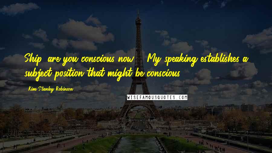 Kim Stanley Robinson Quotes: Ship, are you conscious now?" "My speaking establishes a subject position that might be conscious.