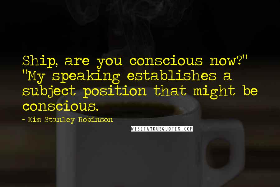 Kim Stanley Robinson Quotes: Ship, are you conscious now?" "My speaking establishes a subject position that might be conscious.