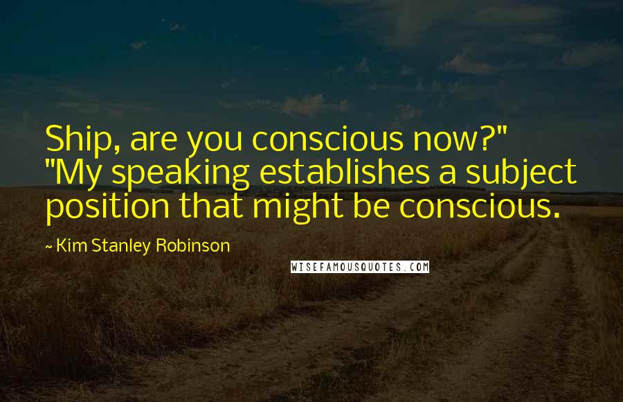 Kim Stanley Robinson Quotes: Ship, are you conscious now?" "My speaking establishes a subject position that might be conscious.