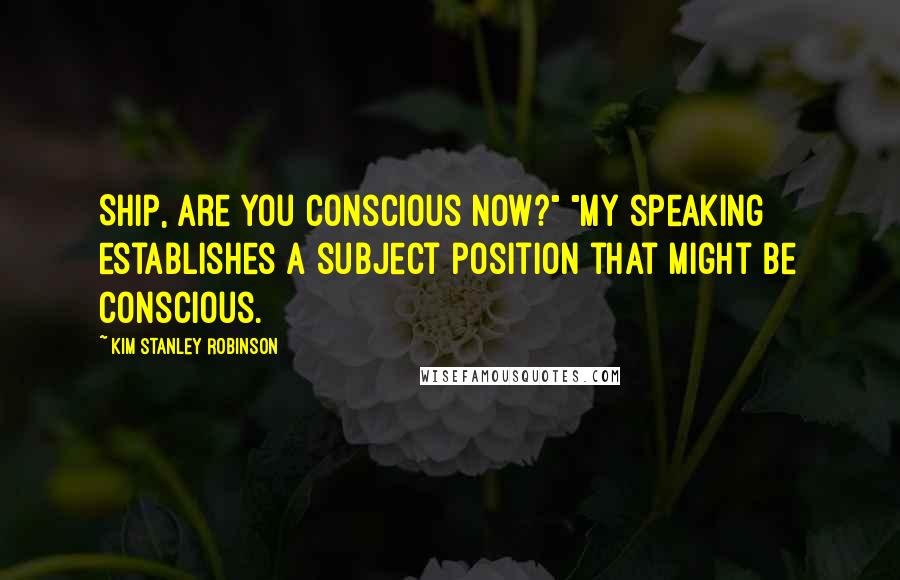 Kim Stanley Robinson Quotes: Ship, are you conscious now?" "My speaking establishes a subject position that might be conscious.