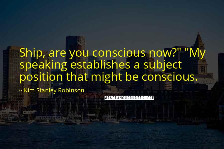 Kim Stanley Robinson Quotes: Ship, are you conscious now?" "My speaking establishes a subject position that might be conscious.