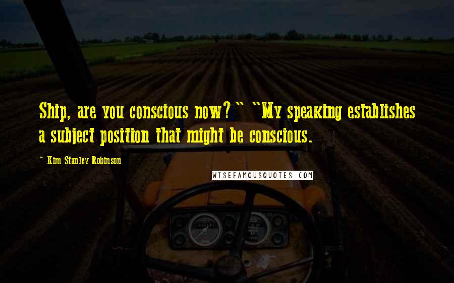 Kim Stanley Robinson Quotes: Ship, are you conscious now?" "My speaking establishes a subject position that might be conscious.