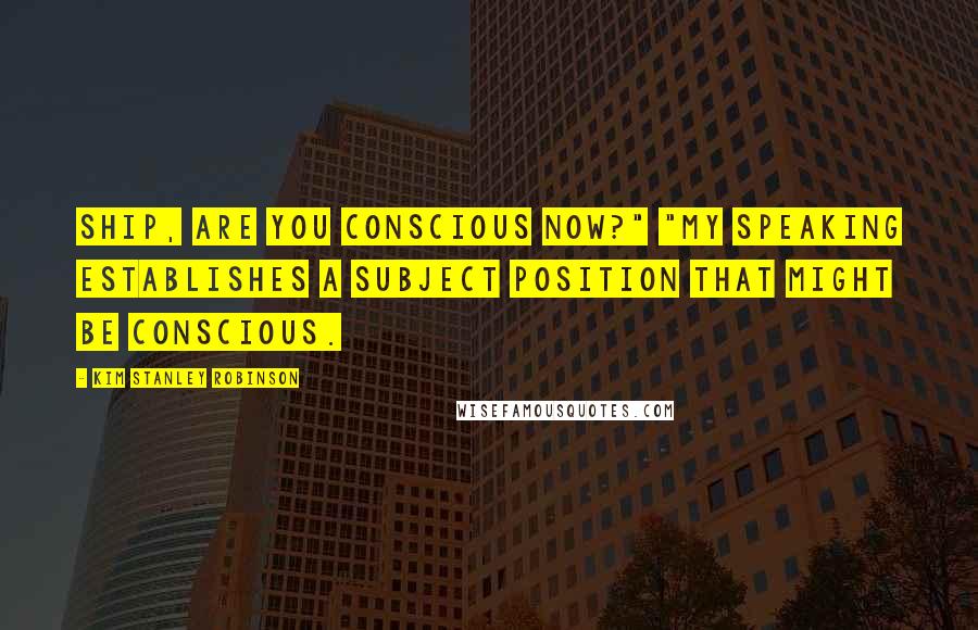 Kim Stanley Robinson Quotes: Ship, are you conscious now?" "My speaking establishes a subject position that might be conscious.