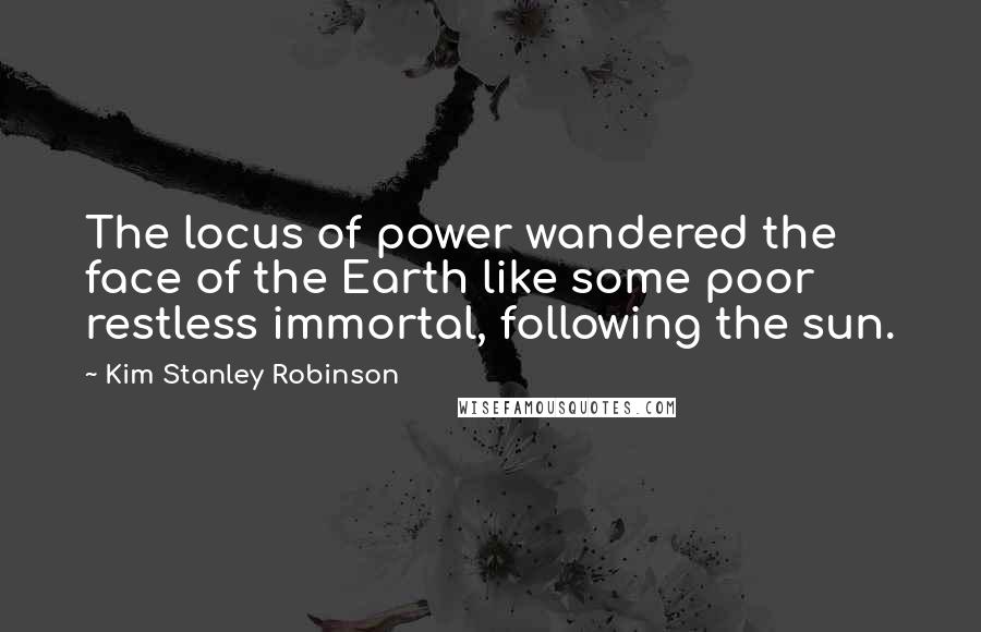 Kim Stanley Robinson Quotes: The locus of power wandered the face of the Earth like some poor restless immortal, following the sun.