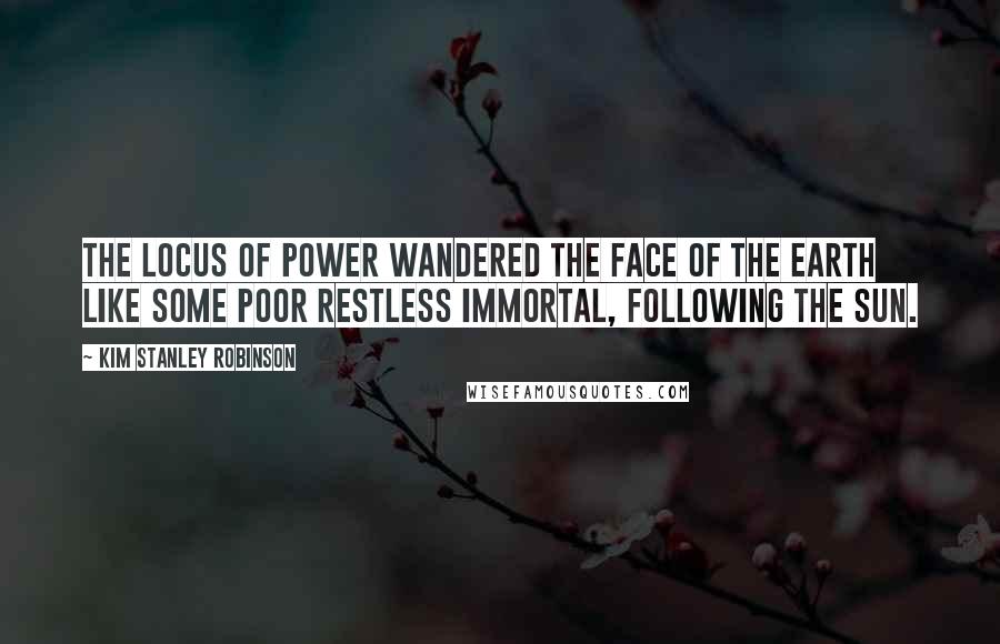 Kim Stanley Robinson Quotes: The locus of power wandered the face of the Earth like some poor restless immortal, following the sun.