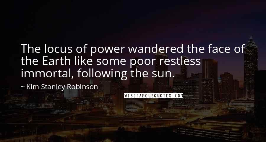 Kim Stanley Robinson Quotes: The locus of power wandered the face of the Earth like some poor restless immortal, following the sun.