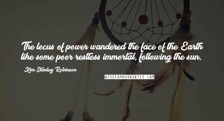 Kim Stanley Robinson Quotes: The locus of power wandered the face of the Earth like some poor restless immortal, following the sun.
