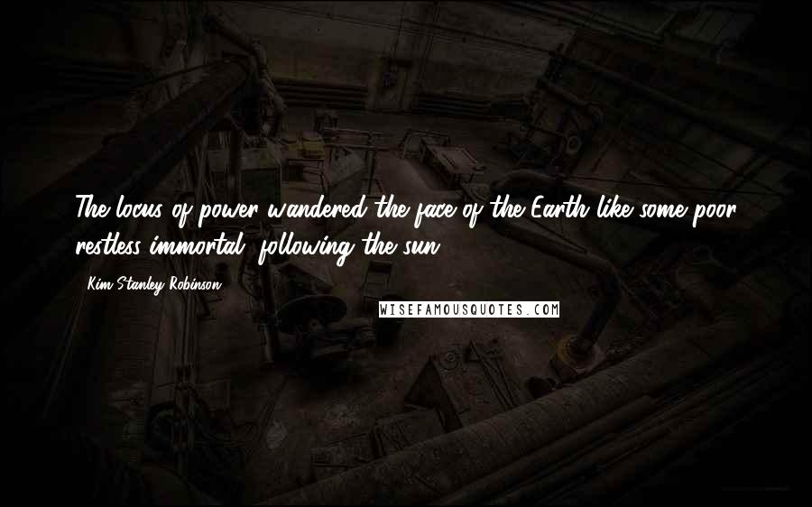 Kim Stanley Robinson Quotes: The locus of power wandered the face of the Earth like some poor restless immortal, following the sun.