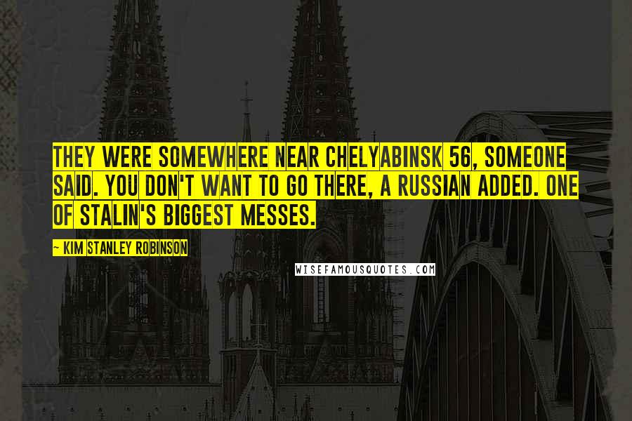 Kim Stanley Robinson Quotes: They were somewhere near Chelyabinsk 56, someone said. You don't want to go there, a Russian added. One of Stalin's biggest messes.