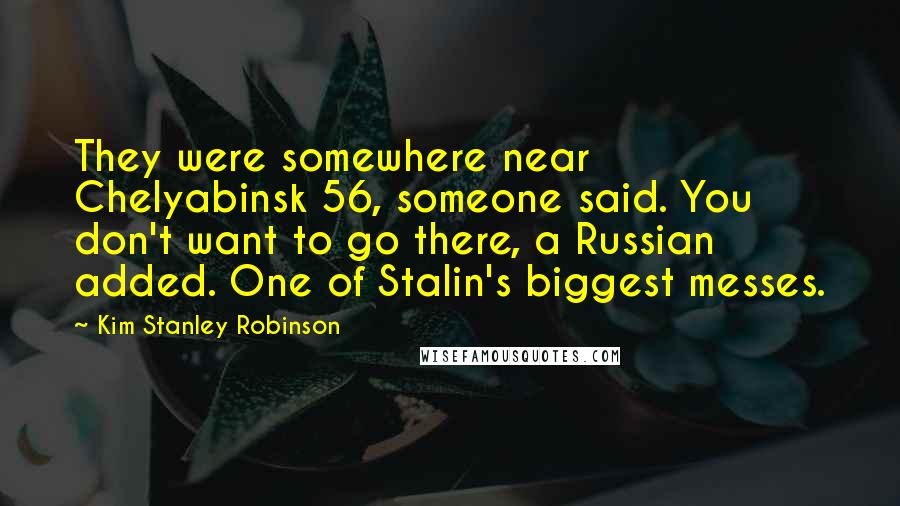 Kim Stanley Robinson Quotes: They were somewhere near Chelyabinsk 56, someone said. You don't want to go there, a Russian added. One of Stalin's biggest messes.