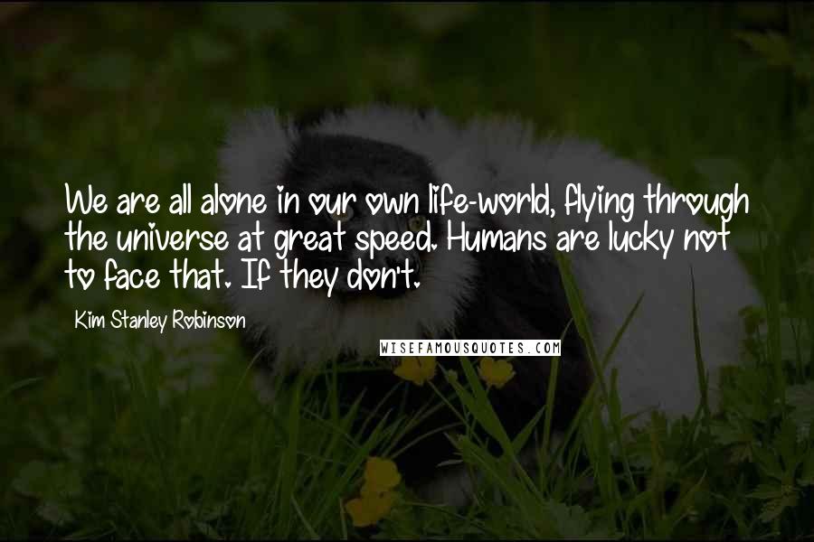 Kim Stanley Robinson Quotes: We are all alone in our own life-world, flying through the universe at great speed. Humans are lucky not to face that. If they don't.