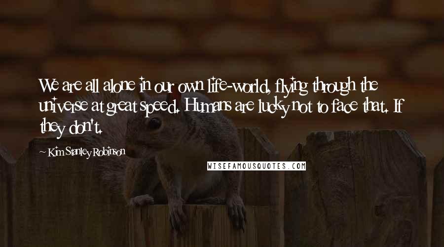 Kim Stanley Robinson Quotes: We are all alone in our own life-world, flying through the universe at great speed. Humans are lucky not to face that. If they don't.