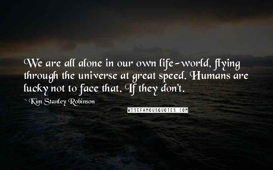 Kim Stanley Robinson Quotes: We are all alone in our own life-world, flying through the universe at great speed. Humans are lucky not to face that. If they don't.