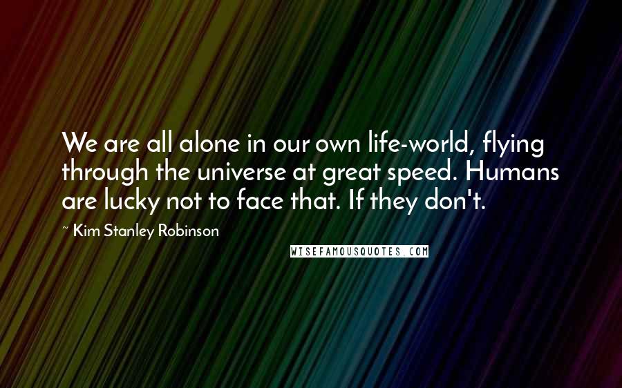 Kim Stanley Robinson Quotes: We are all alone in our own life-world, flying through the universe at great speed. Humans are lucky not to face that. If they don't.