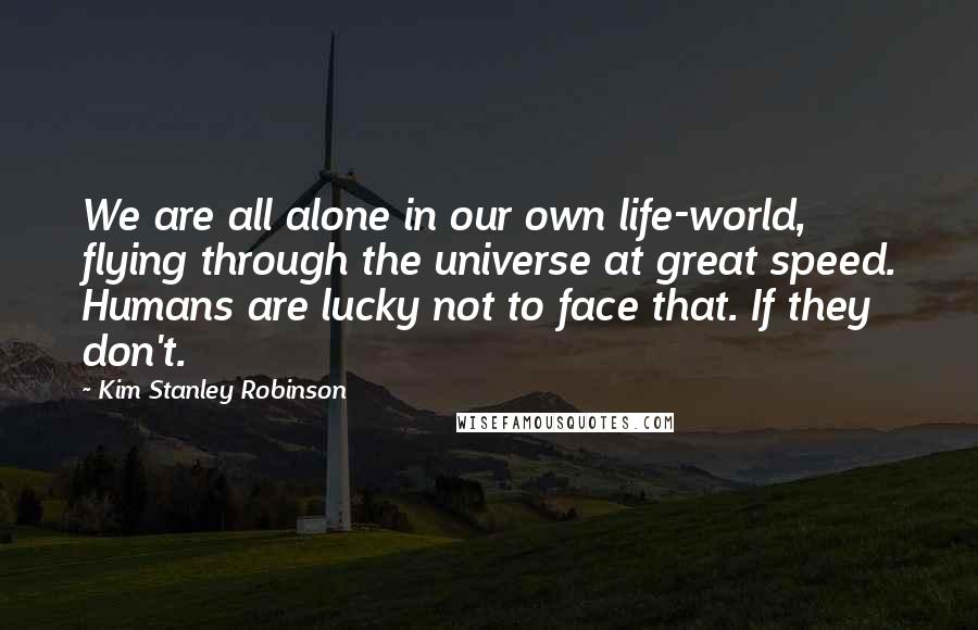 Kim Stanley Robinson Quotes: We are all alone in our own life-world, flying through the universe at great speed. Humans are lucky not to face that. If they don't.