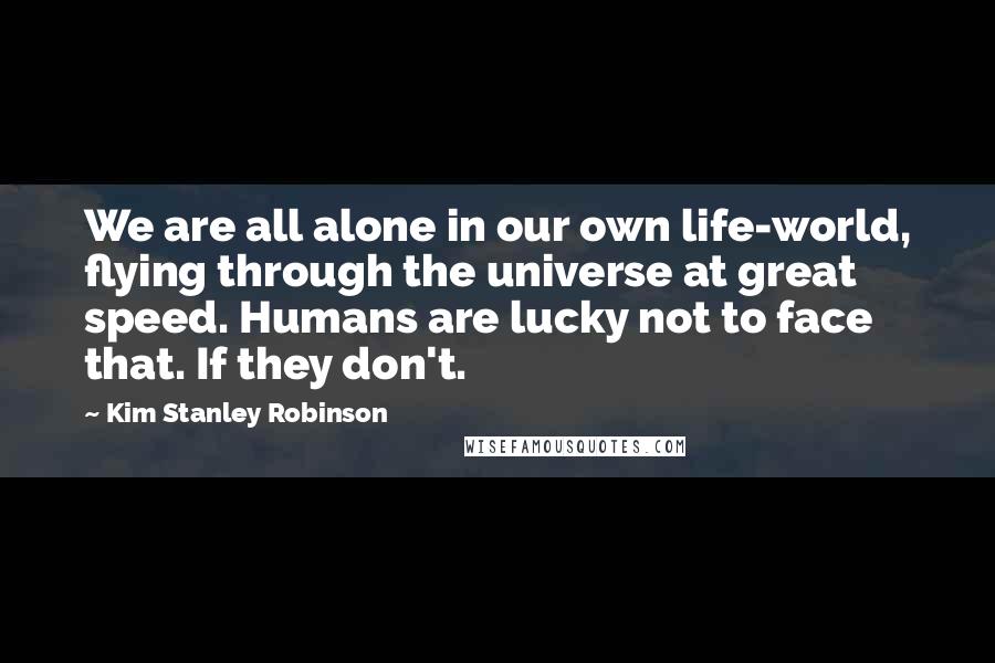 Kim Stanley Robinson Quotes: We are all alone in our own life-world, flying through the universe at great speed. Humans are lucky not to face that. If they don't.