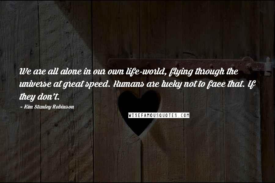 Kim Stanley Robinson Quotes: We are all alone in our own life-world, flying through the universe at great speed. Humans are lucky not to face that. If they don't.