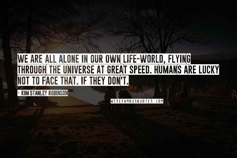 Kim Stanley Robinson Quotes: We are all alone in our own life-world, flying through the universe at great speed. Humans are lucky not to face that. If they don't.